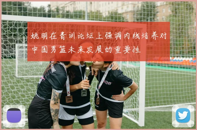 姚明在青训论坛上强调内线培养对中国男篮未来发展的重要性