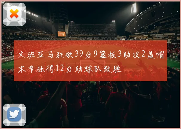文班亚马狂砍39分9篮板3助攻2盖帽末节独得12分助球队致胜