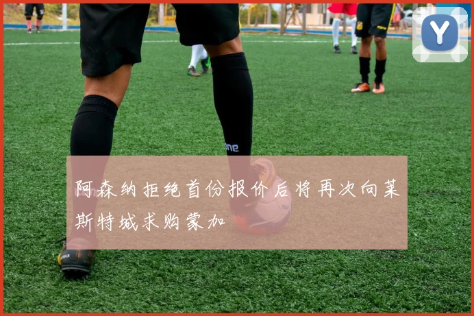 阿森纳拒绝首份报价后将再次向莱斯特城求购蒙加