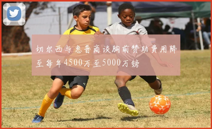 切尔西与惠普商谈胸前赞助费用降至每年4500万至5000万镑