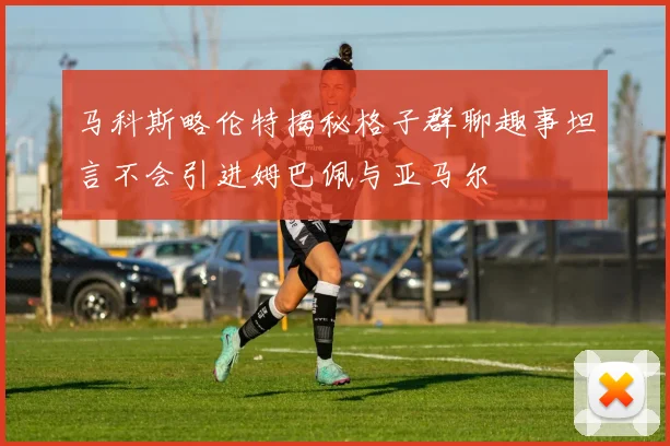马科斯略伦特揭秘格子群聊趣事坦言不会引进姆巴佩与亚马尔