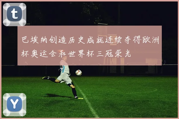 巴埃纳创造历史成就连续夺得欧洲杯奥运会和世界杯三冠荣光