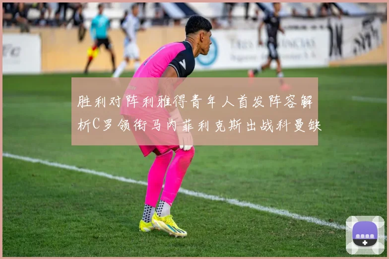 胜利对阵利雅得青年人首发阵容解析C罗领衔马内菲利克斯出战科曼缺席