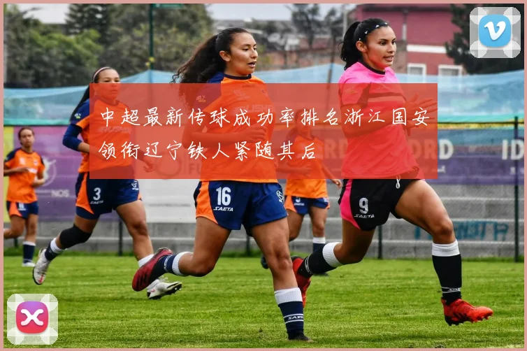 中超最新传球成功率排名浙江国安领衔辽宁铁人紧随其后