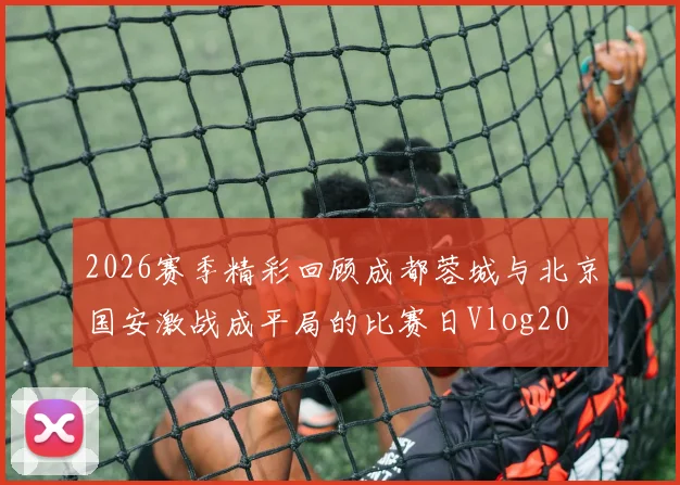 2026赛季精彩回顾成都蓉城与北京国安激战成平局的比赛日Vlog20