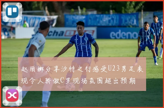 赵丽娜分享沙特之行感受U23男足表现令人骄傲C罗现场氛围超出预期