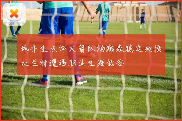 韩乔生点评火箭队杨瀚森稳定轮换杜兰特遭遇职业生涯低谷