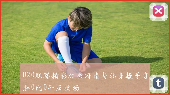 U20联赛精彩对决河南与北京握手言和0比0平局收场
