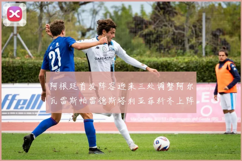 阿根廷首发阵容迎来三处调整阿尔瓦雷斯帕雷德斯塔利亚菲科齐上阵