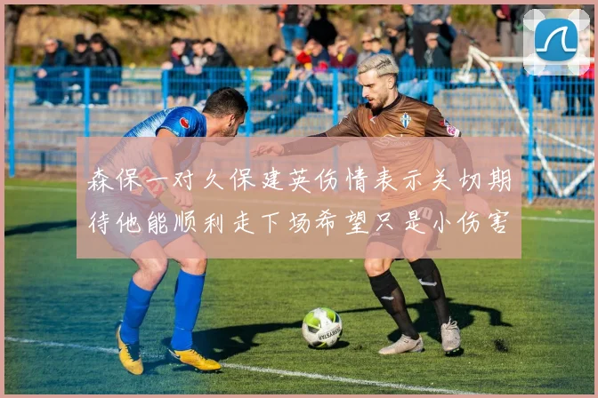 森保一对久保建英伤情表示关切期待他能顺利走下场希望只是小伤害