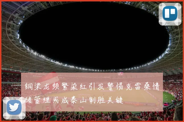 铜梁龙频繁染红引发警惕克雷桑情绪管理或成泰山制胜关键