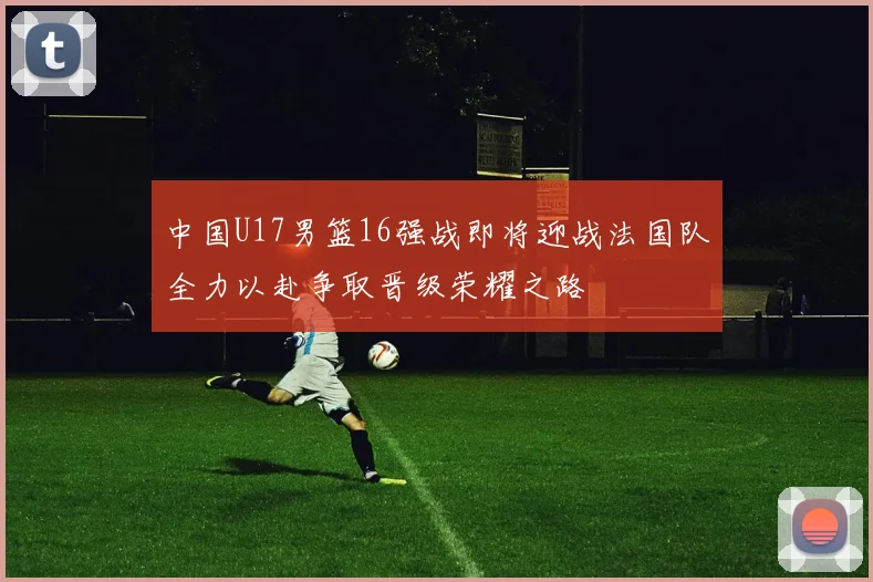 中国U17男篮16强战即将迎战法国队全力以赴争取晋级荣耀之路