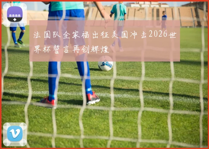 法国队全家福出征美国冲击2026世界杯誓言再创辉煌