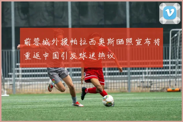 前蓉城外援帕拉西奥斯晒照宣布将重返中国引发球迷热议