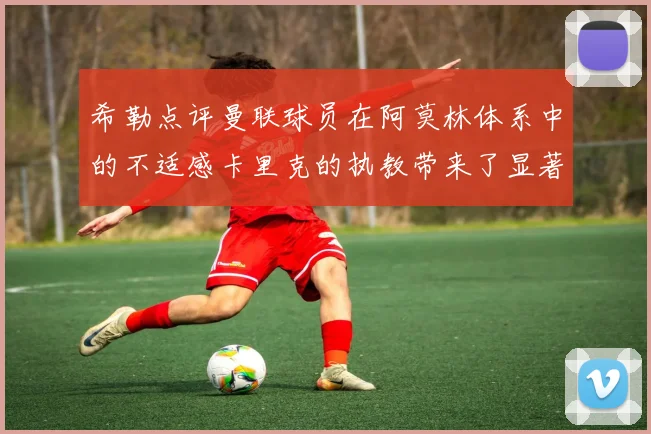希勒点评曼联球员在阿莫林体系中的不适感卡里克的执教带来了显著变化