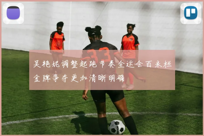 吴艳妮调整起跑节奏全运会百米栏金牌争夺更加清晰明确