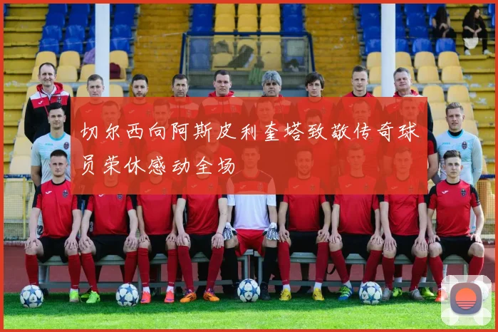 切尔西向阿斯皮利奎塔致敬传奇球员荣休感动全场
