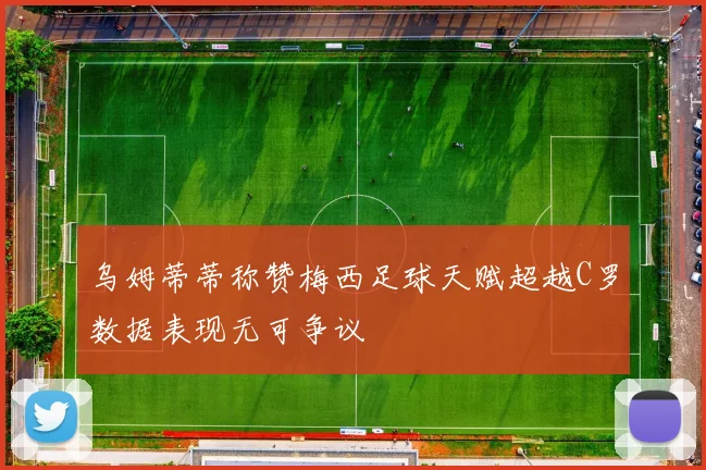 乌姆蒂蒂称赞梅西足球天赋超越C罗数据表现无可争议
