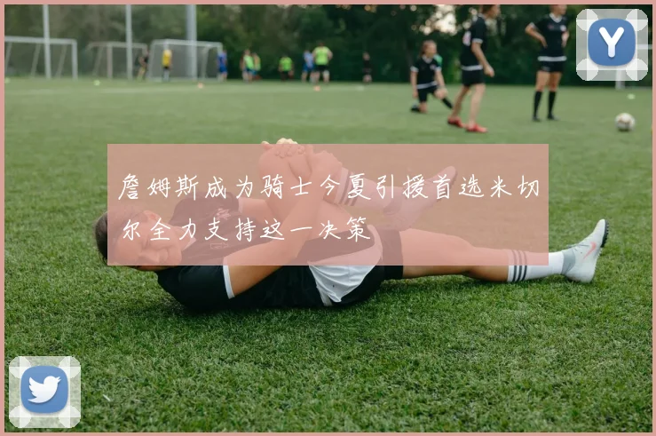 詹姆斯成为骑士今夏引援首选米切尔全力支持这一决策