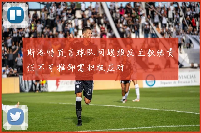 斯洛特直言球队问题频发主教练责任不可推卸需积极应对
