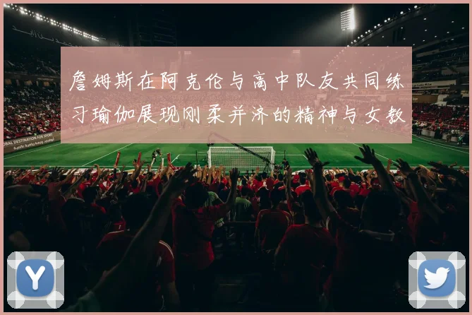 詹姆斯在阿克伦与高中队友共同练习瑜伽展现刚柔并济的精神与女教练合影留念