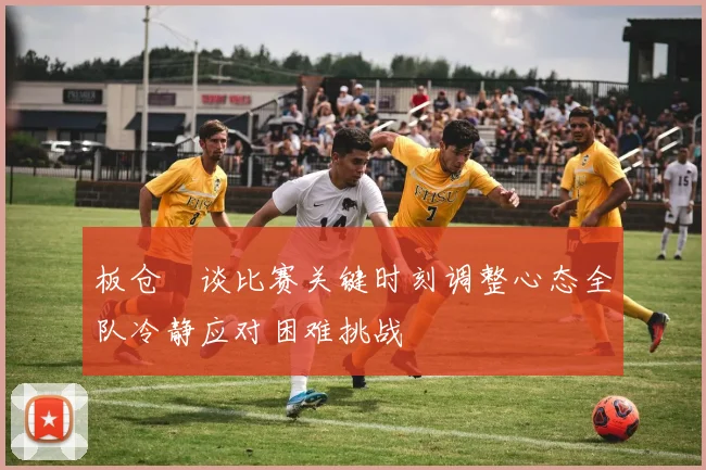 板仓滉谈比赛关键时刻调整心态全队冷静应对困难挑战