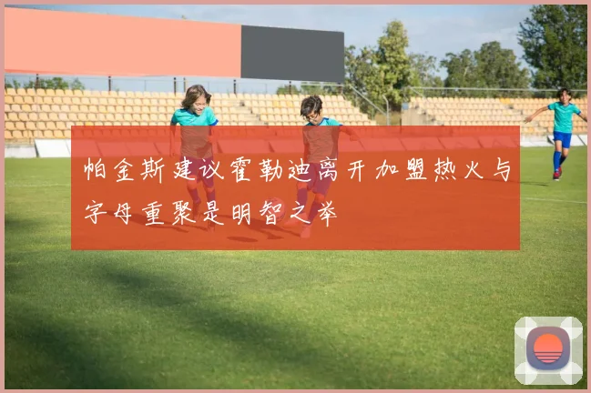 帕金斯建议霍勒迪离开加盟热火与字母重聚是明智之举