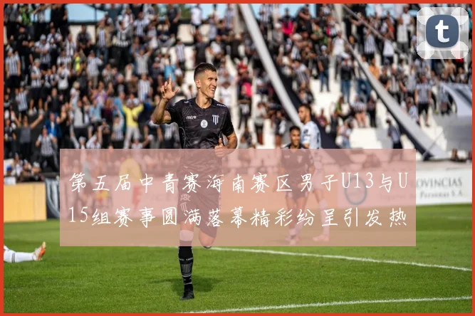 第五届中青赛海南赛区男子U13与U15组赛事圆满落幕精彩纷呈引发热烈反响
